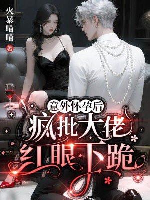 意外怀孕后，疯批大佬红眼下跪